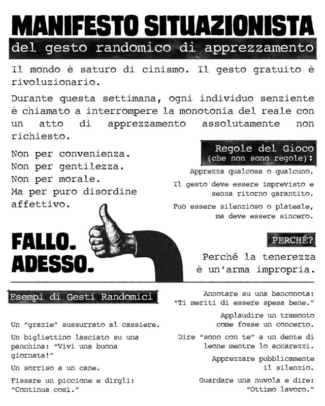 MANIFESTO SITUAZIONISTA del gesto randomico di apprezzamento Il mondo è saturo di cinismo. Il gesto gratuito è rivoluzionario. Durante questa settimana, ogni individuo senziente è chiamato a interrompere la monotonia del reale con un atto di apprezzamento assolutamente non richiesto. Non per convenienza. Non per gentilezza. Non per morale. Ma per puro disordine affettivo. Regole del Gioco (che non sono regole): Apprezza qualcosa o qualcuno. Il gesto deve essere imprevisto e senza ritorno garantito. Può essere silenzioso o plateale, ma deve essere sincero. PERCHÉ? Perché la tenerezza è un’arma impropria. Esempi di Gesti Randomici Un “grazie” sussurrato al cassiere. Un bigliettino lasciato su una panchina: “Vivi una buona giornata!” Un sorriso a un cane. Fissare un piccione e dirgli: “Continua così.” Annotare su una banconota: “Ti meriti di essere spesa bene.” Applaudire un tramonto come fosse un concerto. Dire “sono con te” a un dente di leone mentre lo accarezzi. Apprezzare pubblicamente il silenzio. Guardare una nuvola e dire: “Ottimo lavoro.” FALLO. ADESSO.
