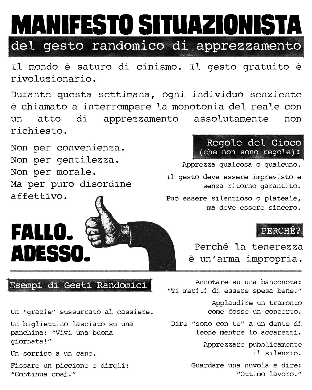 MANIFESTO SITUAZIONISTA del gesto randomico di apprezzamento Il mondo è saturo di cinismo. Il gesto gratuito è rivoluzionario. Durante questa settimana, ogni individuo senziente è chiamato a interrompere la monotonia del reale con un atto di apprezzamento assolutamente non richiesto. Non per convenienza. Non per gentilezza. Non per morale. Ma per puro disordine affettivo. Regole del Gioco (che non sono regole): Apprezza qualcosa o qualcuno. Il gesto deve essere imprevisto e senza ritorno garantito. Può essere silenzioso o plateale, ma deve essere sincero. PERCHÉ? Perché la tenerezza è un’arma impropria. Esempi di Gesti Randomici Un “grazie” sussurrato al cassiere. Un bigliettino lasciato su una panchina: “Vivi una buona giornata!” Un sorriso a un cane. Fissare un piccione e dirgli: “Continua così.” Annotare su una banconota: “Ti meriti di essere spesa bene.” Applaudire un tramonto come fosse un concerto. Dire “sono con te” a un dente di leone mentre lo accarezzi. Apprezzare pubblicamente il silenzio. Guardare una nuvola e dire: “Ottimo lavoro.” FALLO. ADESSO.